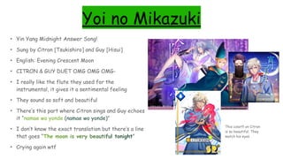 Yoi no Mikazuki
• Yin Yang Midnight Answer Song!
• Sung by Citron [Tsukishiro] and Guy [Hisui]
• English: Evening Crescent Moon
• CITRON & GUY DUET OMG OMG OMG-
• I really like the flute they used for the
instrumental, it gives it a sentimental feeling
• They sound so soft and beautiful
• There’s this part where Citron sings and Guy echoes
it “namae wo yonde (namae wo yonde)”
• I don’t know the exact translation but there’s a line
that goes “The moon is very beautiful tonight”
• Crying again wtf
This color!!! on Citron
is so beautiful. They
match his eyes
 
