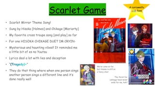 Scarlet Game
• Scarlet Mirror Theme Song!
• Sung by Hisoka [Holmes] and Chikage [Moriarty]
• My favorite cross troupe song [and play] so far
• For one HISOKA CHIKAGE DUET IM CRYIN-
• Mysterious and haunting vibes!! It reminded me
a little bit of es no Yuutsu
• Lyrics deal a lot with lies and deception
• “(Tragedy)~”
• They do that thing where when one person sings
another person sings a different line and it’s
done really well
A currywaifu
SSR fave
The thirst for
cabbage head never
ends for me, huh?
We’ve come so far,
but Hisoka is still on
a fancy chair
 