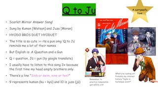 Q to Ju A currywaifu
fave
• Scarlet Mirror Answer Song!
• Sung by Kumon [Watson] and Juza [Moran]
• HYODO BROS DUET HYODUET
• The title is so cute :<< its a pun omg ‘Q to Ju’
reminds me a lot of their names
• But English is: A Question and a Gun
• Q = question, Jū = gun (ty google translate)
• I usually have to listen to this song 2x because
the first time my head empty brothers only
• There’s a line "Sink or swim, nine or ten?”
• 9 represents kumon (ku = kyū) and 10 is juza (jū)
Remember to
practice responsible
gun safety y’all
What’s he looking at?
Probably my internet
history *sighs in
burlesque event*
 