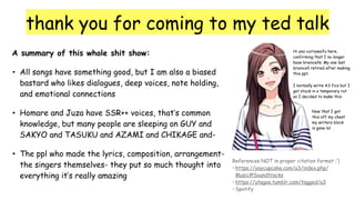 thank you for coming to my ted talk
A summary of this whole shit show:
• All songs have something good, but I am also a biased
bastard who likes dialogues, deep voices, note holding,
and emotional connections
• Homare and Juza have SSR++ voices, that’s common
knowledge, but many people are sleeping on GUY and
SAKYO and TASUKU and AZAMI and CHIKAGE and-
• The ppl who made the lyrics, composition, arrangement-
the singers themselves- they put so much thought into
everything it’s really amazing
References NOT in proper citation format :’)
• https://yaycupcake.com/a3/index.php/
Music#Soundtracks
• https://utagoe.tumblr.com/tagged/a3
• Spotify
Hi yes currywaifu here,
confirming that I no longer
have braincells. My one last
braincell retired after making
this ppt.
I normally write A3 fics but I
got stuck in a temporary rut
so I decided to make this
Now that I got
this off my chest
my writers block
is gone lol
 