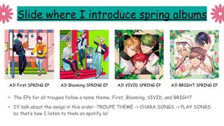 Slide where I introduce spring albums
• The EPs for all troupes follow a name theme: First, Blooming, VIVID, and BRIGHT
• I’ll talk about the songs in this order: TROUPE THEME -> CHARA SONGS -> PLAY SONGS
bc that’s how I listen to them on spotify lol
A3! First SPRING EP A3! Blooming SPRING EP A3! VIVID SPRING EP A3! BRIGHT SPRING EP
 