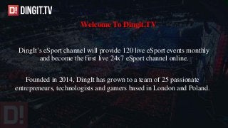 Welcome To Dingit.TV
DingIt’s eSport channel will provide 120 live eSport events monthly
and become the first live 24x7 eSport channel online.
Founded in 2014, DingIt has grown to a team of 25 passionate
entrepreneurs, technologists and gamers based in London and Poland.
 
