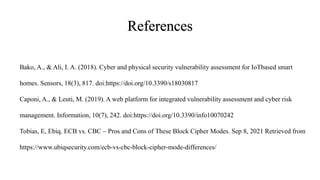 References
Bako, A., & Ali, I. A. (2018). Cyber and physical security vulnerability assessment for IoTbased smart
homes. Sensors, 18(3), 817. doi:https://doi.org/10.3390/s18030817
Caponi, A., & Leuti, M. (2019). A web platform for integrated vulnerability assessment and cyber risk
management. Information, 10(7), 242. doi:https://doi.org/10.3390/info10070242
Tobias, E, Ebiq. ECB vs. CBC – Pros and Cons of These Block Cipher Modes. Sep 8, 2021 Retrieved from
https://www.ubiqsecurity.com/ecb-vs-cbc-block-cipher-mode-differences/
 