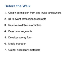 Before the Walk
1. Obtain permission from and invite landowners
2. ID relevant professional contacts
3. Review available information
4. Determine segments
5. Develop survey form
6. Media outreach
7. Gather necessary materials
 