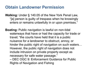Obtain Landowner Permission
Walking: Under § 140.05 of the New York Penal Law,
“[a] person is guilty of trespass when he knowingly
enters or remains unlawfully in or upon premises.”
Boating: Public navigation is lawful on non-tidal
waterways that have or had the capacity for trade or
travel; “the courts have held that it is a public
nuisance for a landowner to obstruct, annoy, or
hinder the public right of navigation on such waters…
However, the public right of navigation does not
include intrusion on private property except as
necessary for safe water passage.”
– DEC OGC 9: Enforcement Guidance for Public
Rights of Navigation and Fishing
 