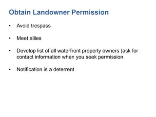 Obtain Landowner Permission
• Avoid trespass
• Meet allies
• Develop list of all waterfront property owners (ask for
contact information when you seek permission
• Notification is a deterrent
 