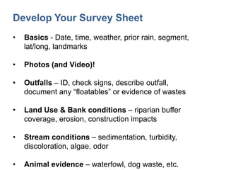 Develop Your Survey Sheet
• Basics - Date, time, weather, prior rain, segment,
lat/long, landmarks
• Photos (and Video)!
• Outfalls – ID, check signs, describe outfall,
document any “floatables” or evidence of wastes
• Land Use & Bank conditions – riparian buffer
coverage, erosion, construction impacts
• Stream conditions – sedimentation, turbidity,
discoloration, algae, odor
• Animal evidence – waterfowl, dog waste, etc.
 