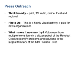 Press Outreach
• Think broadly – print, TV, radio, online; local and
regional
• Photo Op – This is a highly visual activity, a plus for
news organizations
• What makes it newsworthy? Volunteers from
multiple towns launch a citizen patrol of the Rondout
Creek to identify problems and solutions in the
largest tributary of the tidal Hudson River.
 