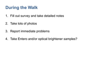 During the Walk
1. Fill out survey and take detailed notes
2. Take lots of photos
3. Report immediate problems
4. Take Entero and/or optical brightener samples?
 