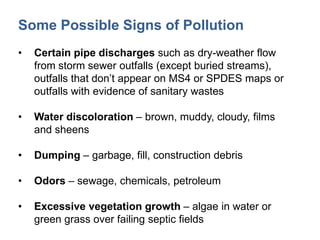 Some Possible Signs of Pollution
• Certain pipe discharges such as dry-weather flow
from storm sewer outfalls (except buried streams),
outfalls that don’t appear on MS4 or SPDES maps or
outfalls with evidence of sanitary wastes
• Water discoloration – brown, muddy, cloudy, films
and sheens
• Dumping – garbage, fill, construction debris
• Odors – sewage, chemicals, petroleum
• Excessive vegetation growth – algae in water or
green grass over failing septic fields
 