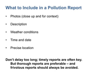 What to Include in a Pollution Report
• Photos (close up and for context)
• Description
• Weather conditions
• Time and date
• Precise location
Don’t delay too long; timely reports are often key.
But thorough reports are preferable – and
frivolous reports should always be avoided.
 