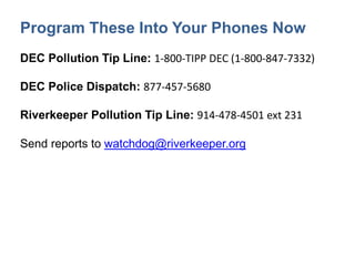 Program These Into Your Phones Now
DEC Pollution Tip Line: 1-800-TIPP DEC (1-800-847-7332)
DEC Police Dispatch: 877-457-5680
Riverkeeper Pollution Tip Line: 914-478-4501 ext 231
Send reports to watchdog@riverkeeper.org
 