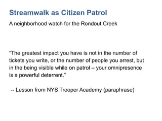 Streamwalk as Citizen Patrol
A neighborhood watch for the Rondout Creek
“The greatest impact you have is not in the number of
tickets you write, or the number of people you arrest, but
in the being visible while on patrol – your omnipresence
is a powerful deterrent.”
-- Lesson from NYS Trooper Academy (paraphrase)
 