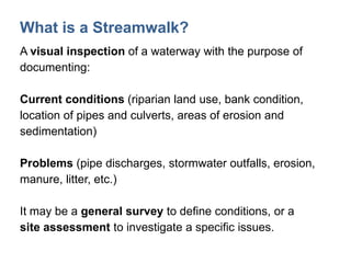 What is a Streamwalk?
A visual inspection of a waterway with the purpose of
documenting:
Current conditions (riparian land use, bank condition,
location of pipes and culverts, areas of erosion and
sedimentation)
Problems (pipe discharges, stormwater outfalls, erosion,
manure, litter, etc.)
It may be a general survey to define conditions, or a
site assessment to investigate a specific issues.
 