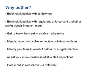 Why bother?
• Build relationships with landowners
• Build relationships with regulatory, enforcement and other
professionals in government
• Get to know the creek – establish a baseline
• Identify, report and solve immediate pollution problems
• Identify problems in need of further investigation/action
• Assist your municipalities in MS4 outfall inspections
• Create public awareness – a deterrent
 