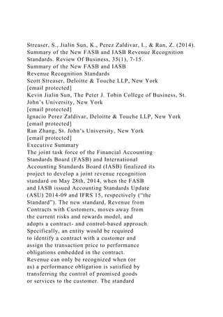 Streaser, S., Jialin Sun, K., Perez Zaldivar, I., & Ran, Z. (2014).
Summary of the New FASB and IASB Revenue Recognition
Standards. Review Of Business, 35(1), 7-15.
Summary of the New FASB and IASB
Revenue Recognition Standards
Scott Streaser, Deloitte & Touche LLP, New York
[email protected]
Kevin Jialin Sun, The Peter J. Tobin College of Business, St.
John’s University, New York
[email protected]
Ignacio Perez Zaldivar, Deloitte & Touche LLP, New York
[email protected]
Ran Zhang, St. John’s University, New York
[email protected]
Executive Summary
The joint task force of the Financial Accounting
Standards Board (FASB) and International
Accounting Standards Board (IASB) finalized its
project to develop a joint revenue recognition
standard on May 28th, 2014, when the FASB
and IASB issued Accounting Standards Update
(ASU) 2014-09 and IFRS 15, respectively (“the
Standard”). The new standard, Revenue from
Contracts with Customers, moves away from
the current risks and rewards model, and
adopts a contract- and control-based approach.
Specifically, an entity would be required
to identify a contract with a customer and
assign the transaction price to performance
obligations embedded in the contract.
Revenue can only be recognized when (or
as) a performance obligation is satisfied by
transferring the control of promised goods
or services to the customer. The standard
 