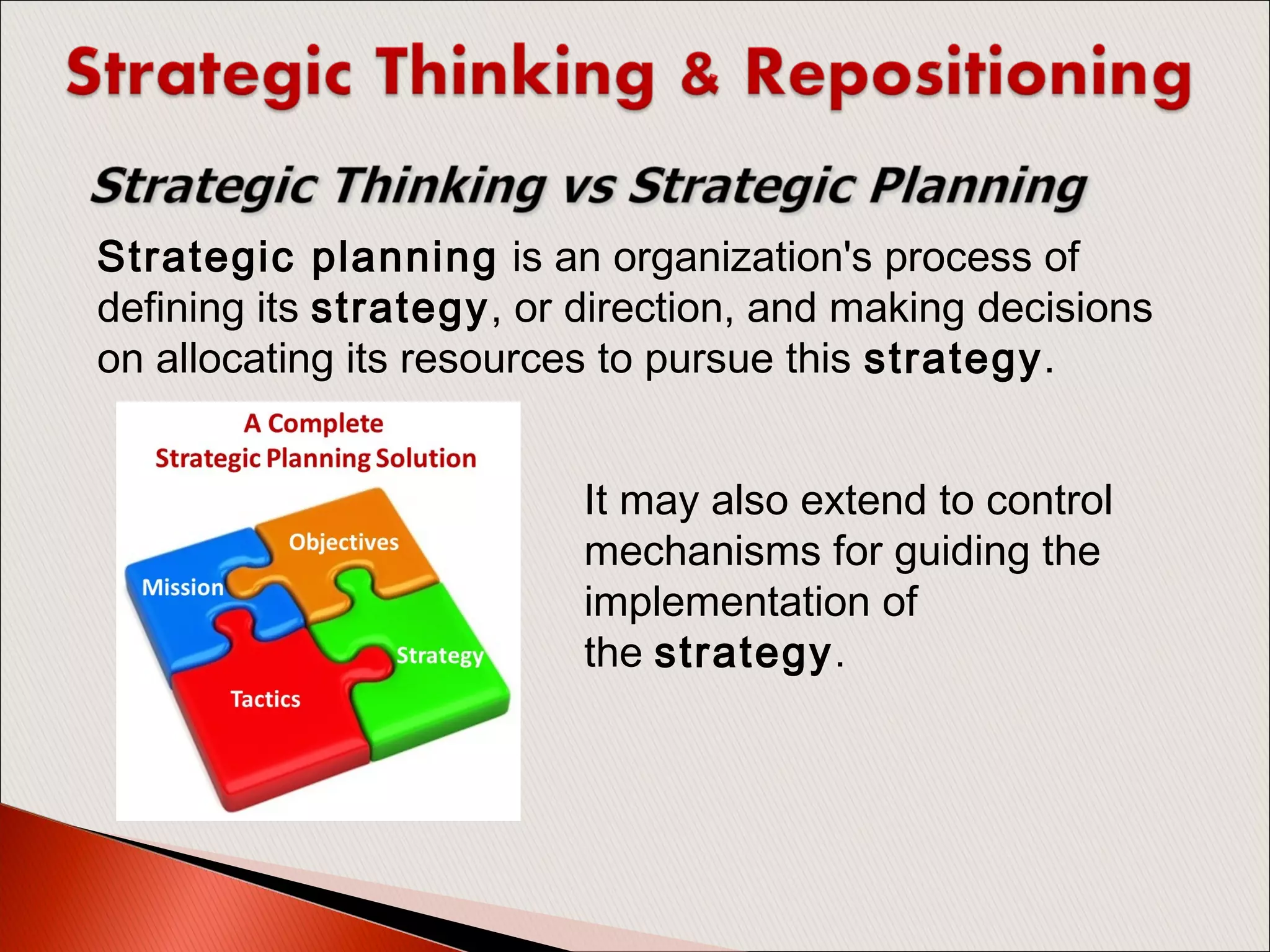 Strategic planning is an organization's process of
defining its strategy, or direction, and making decisions
on allocating its resources to pursue this strategy.
It may also extend to control
mechanisms for guiding the
implementation of
the strategy.
 