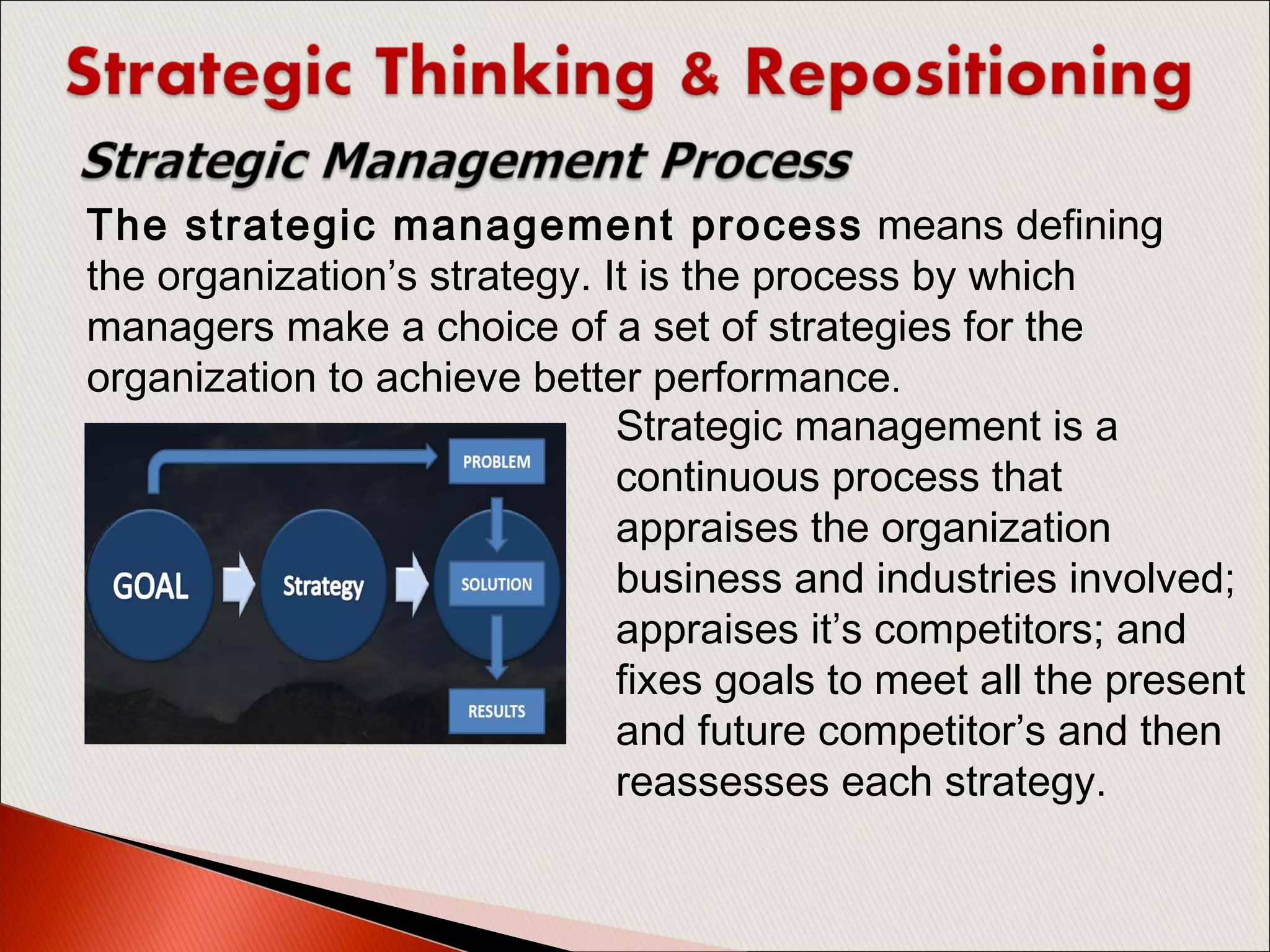 The strategic management process means defining
the organization’s strategy. It is the process by which
managers make a choice of a set of strategies for the
organization to achieve better performance.
Strategic management is a
continuous process that
appraises the organization
business and industries involved;
appraises it’s competitors; and
fixes goals to meet all the present
and future competitor’s and then
reassesses each strategy.
 