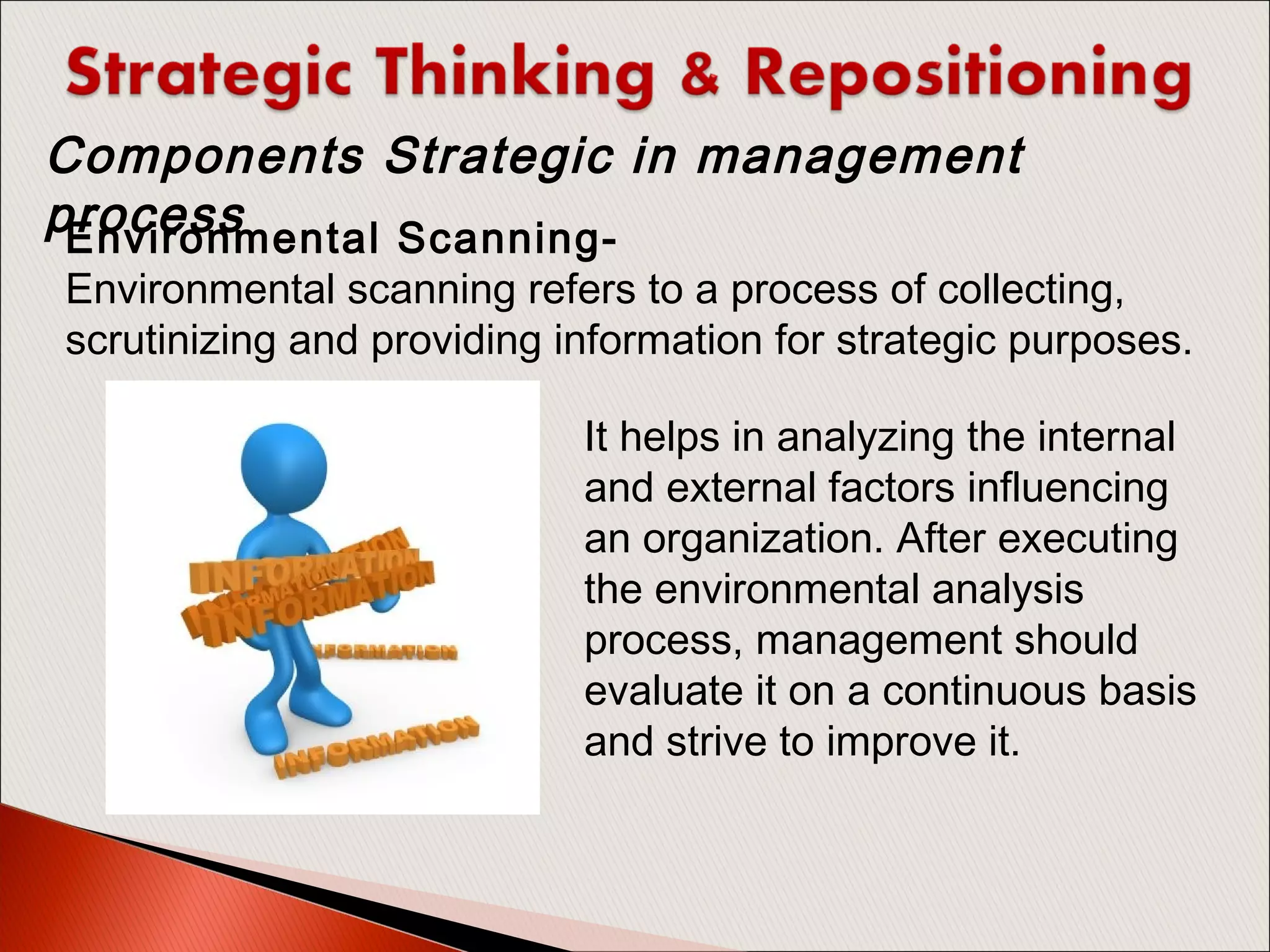 Environmental Scanning- 
Environmental scanning refers to a process of collecting,
scrutinizing and providing information for strategic purposes.
Components Strategic in management
process
It helps in analyzing the internal
and external factors influencing
an organization. After executing
the environmental analysis
process, management should
evaluate it on a continuous basis
and strive to improve it.
 