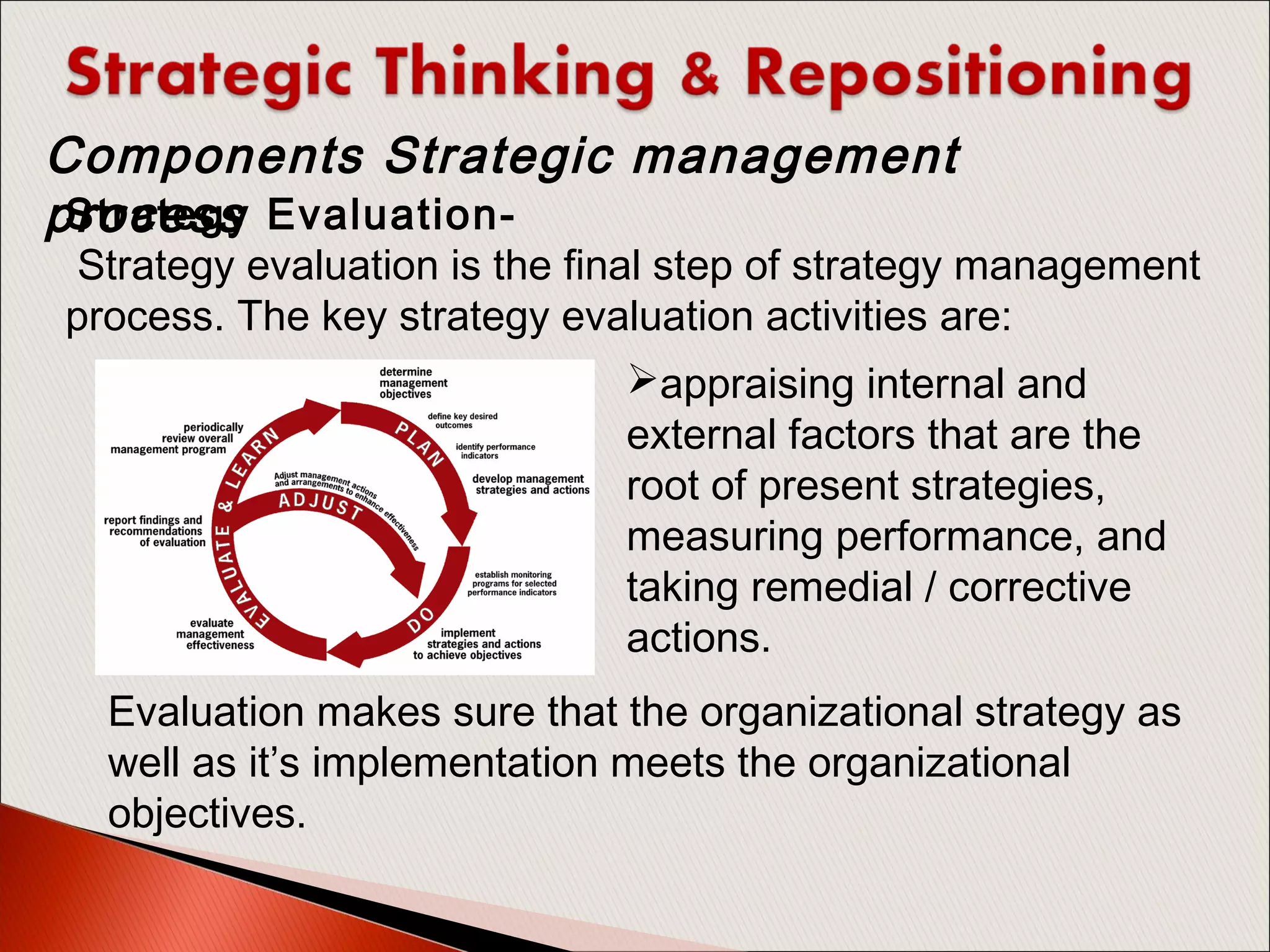 Strategy Evaluation-
 Strategy evaluation is the final step of strategy management
process. The key strategy evaluation activities are:
Components Strategic management
process
appraising internal and
external factors that are the
root of present strategies,
measuring performance, and
taking remedial / corrective
actions.
Evaluation makes sure that the organizational strategy as
well as it’s implementation meets the organizational
objectives.
 