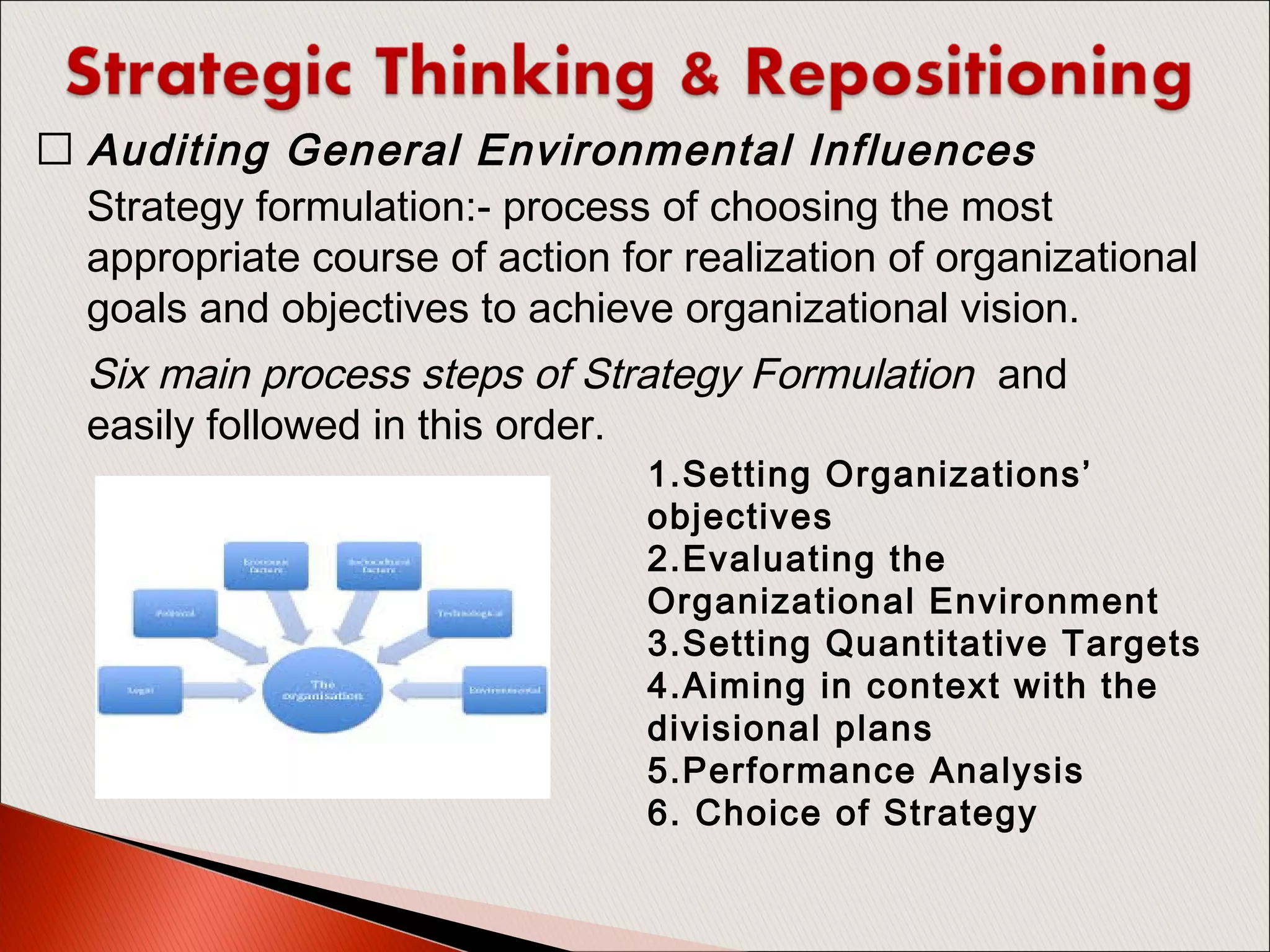 Strategy formulation:- process of choosing the most
appropriate course of action for realization of organizational
goals and objectives to achieve organizational vision. 
 Auditing General Environmental Influences
Six main process steps of Strategy Formulation and
easily followed in this order.
1.Setting Organizations’
objectives
2.Evaluating the
Organizational Environment
3.Setting Quantitative Targets
4.Aiming in context with the
divisional plans
5.Performance Analysis
6. Choice of Strategy
 