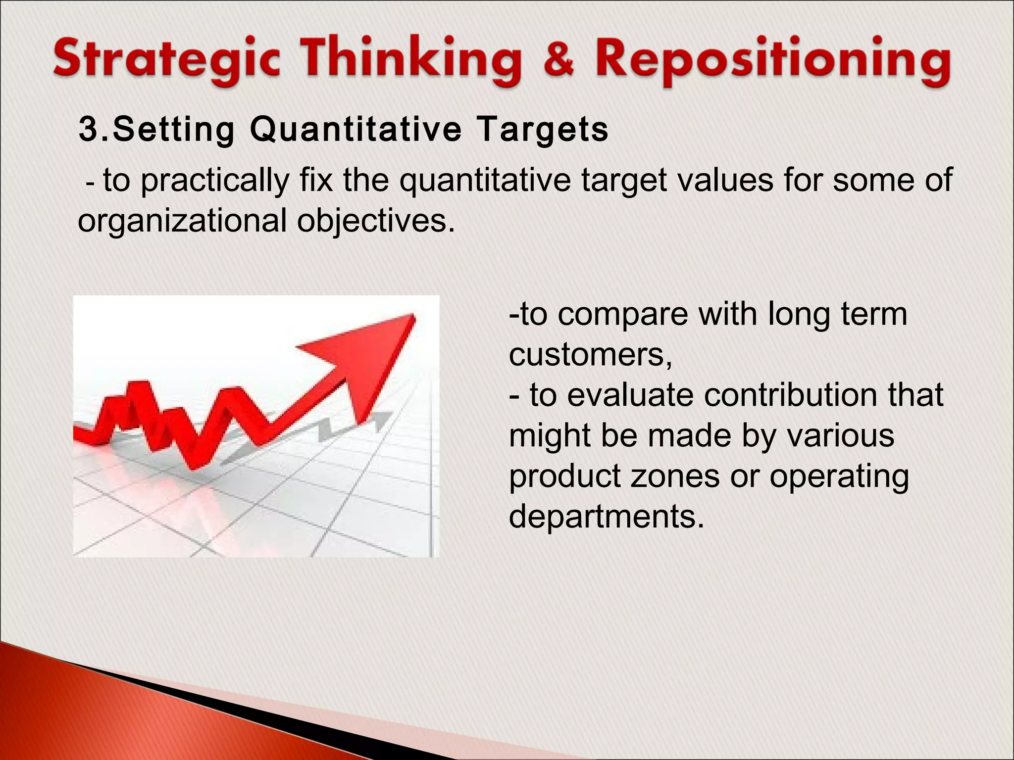  - to practically fix the quantitative target values for some of
organizational objectives.
3.Setting Quantitative Targets
-to compare with long term
customers,
- to evaluate contribution that
might be made by various
product zones or operating
departments.
 