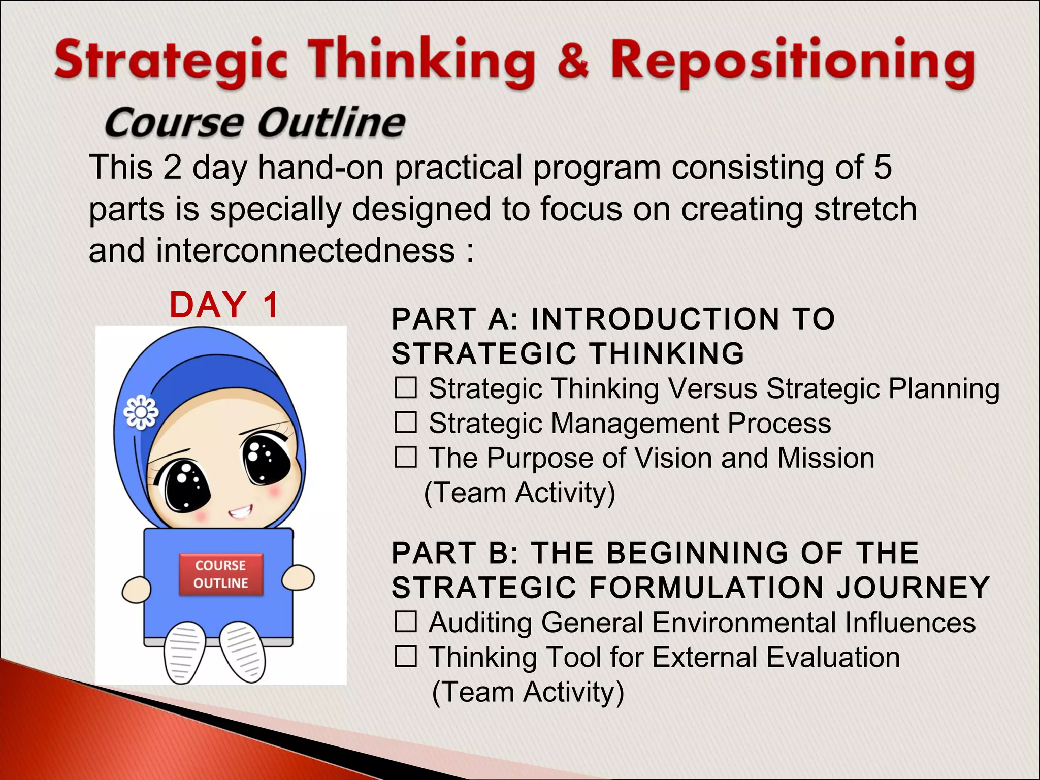 PART A: INTRODUCTION TO
STRATEGIC THINKING
 Strategic Thinking Versus Strategic Planning
 Strategic Management Process
 The Purpose of Vision and Mission
(Team Activity)
PART B: THE BEGINNING OF THE
STRATEGIC FORMULATION JOURNEY
 Auditing General Environmental Influences
 Thinking Tool for External Evaluation
(Team Activity)
This 2 day hand-on practical program consisting of 5
parts is specially designed to focus on creating stretch
and interconnectedness :
DAY 1
 