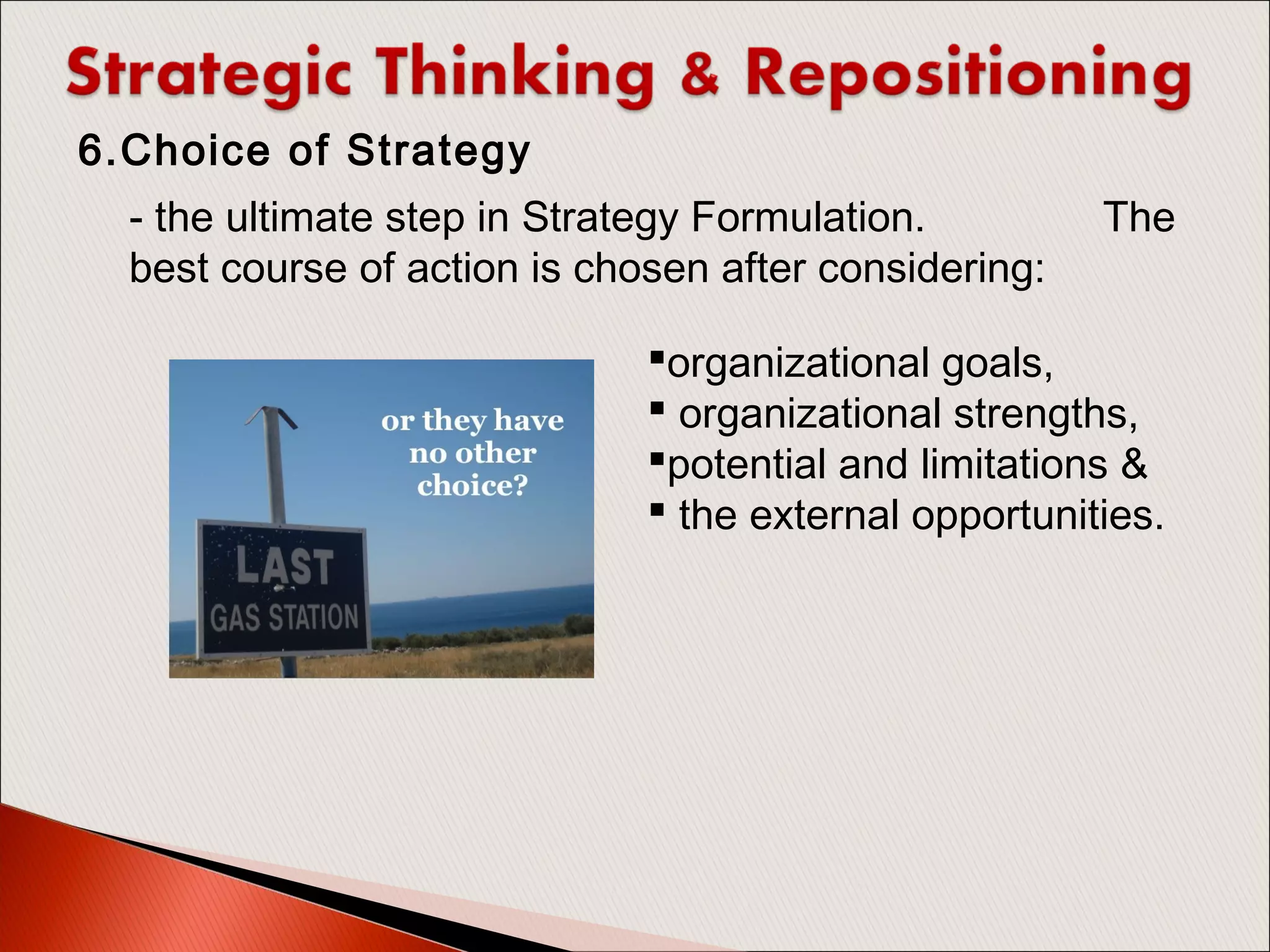 - the ultimate step in Strategy Formulation. The
best course of action is chosen after considering:
6.Choice of Strategy
organizational goals,
 organizational strengths,
potential and limitations &
 the external opportunities.
 