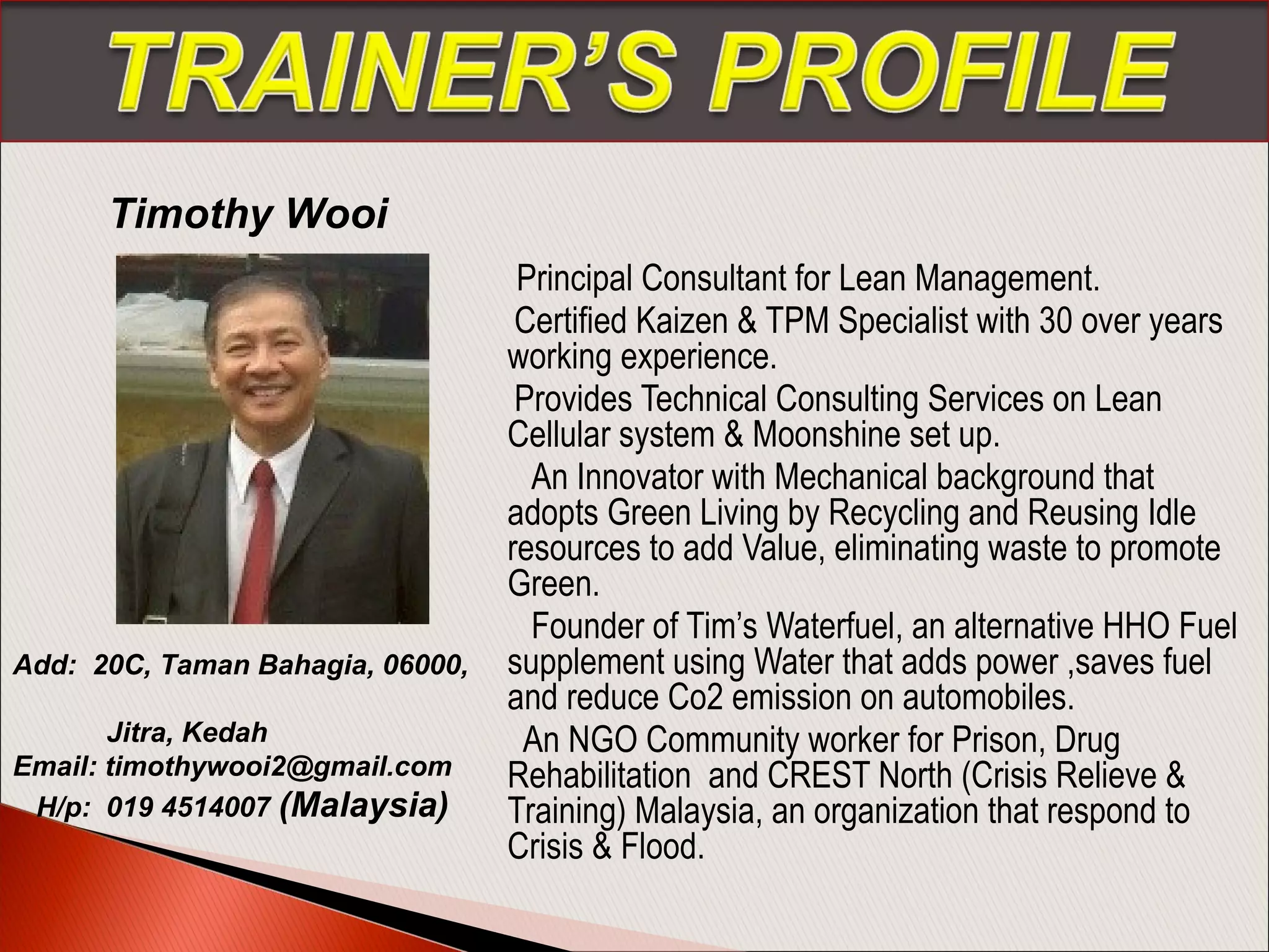 Principal Consultant for Lean Management.
Certified Kaizen & TPM Specialist with 30 over years
working experience.
Provides Technical Consulting Services on Lean
Cellular system & Moonshine set up.
An Innovator with Mechanical background that
adopts Green Living by Recycling and Reusing Idle
resources to add Value, eliminating waste to promote
Green.
Founder of Tim’s Waterfuel, an alternative HHO Fuel
supplement using Water that adds power ,saves fuel
and reduce Co2 emission on automobiles.
An NGO Community worker for Prison, Drug
Rehabilitation and CREST North (Crisis Relieve &
Training) Malaysia, an organization that respond to
Crisis & Flood.
Timothy Wooi
Add: 20C, Taman Bahagia, 06000,
Jitra, Kedah
Email: timothywooi2@gmail.com
H/p: 019 4514007 (Malaysia) 
 