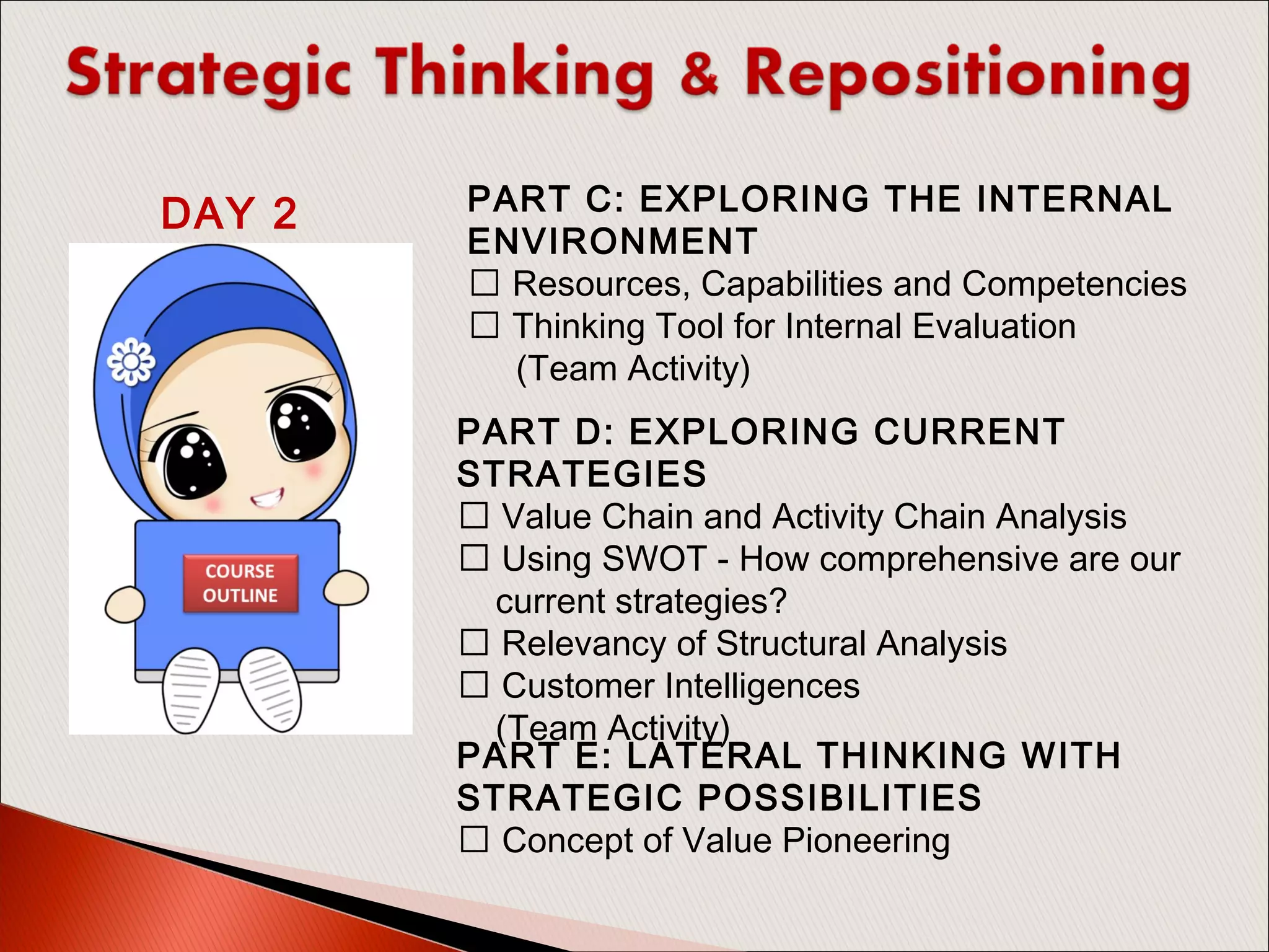 PART D: EXPLORING CURRENT
STRATEGIES
 Value Chain and Activity Chain Analysis
 Using SWOT - How comprehensive are our
current strategies?
 Relevancy of Structural Analysis
 Customer Intelligences
(Team Activity)
PART E: LATERAL THINKING WITH
STRATEGIC POSSIBILITIES
 Concept of Value Pioneering
PART C: EXPLORING THE INTERNAL
ENVIRONMENT
 Resources, Capabilities and Competencies
 Thinking Tool for Internal Evaluation
(Team Activity)
DAY 2
 