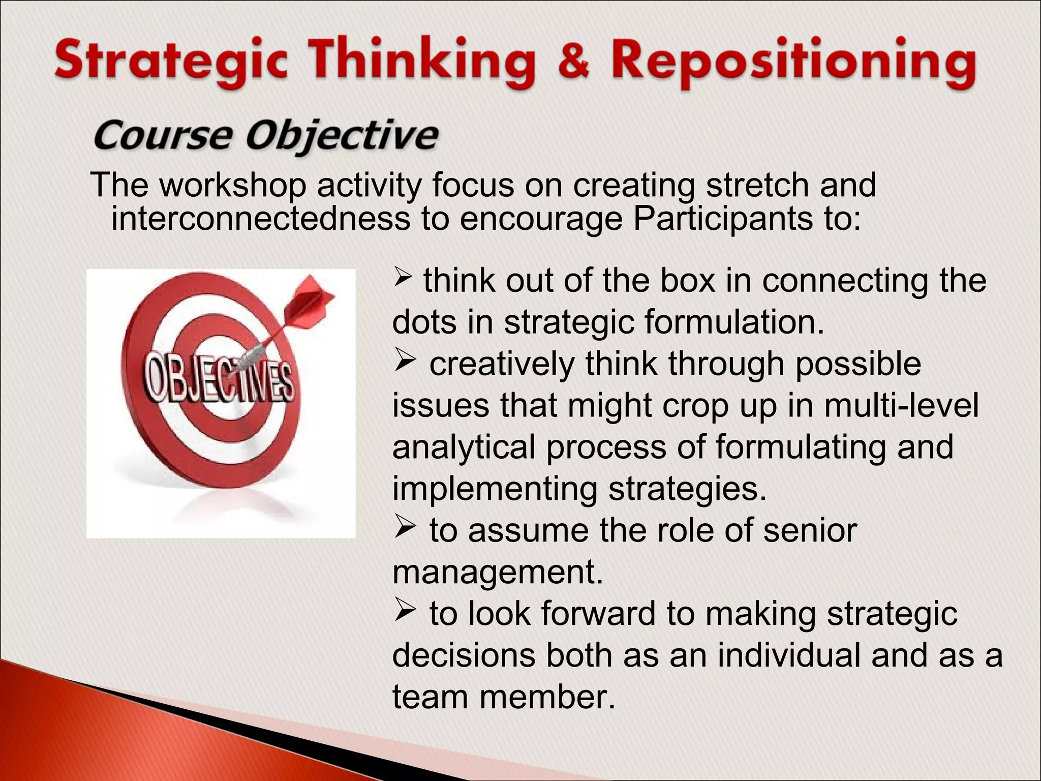 The workshop activity focus on creating stretch and
interconnectedness to encourage Participants to:
 think out of the box in connecting the
dots in strategic formulation.
 creatively think through possible
issues that might crop up in multi-level
analytical process of formulating and
implementing strategies.
 to assume the role of senior
management.
 to look forward to making strategic
decisions both as an individual and as a
team member.
 