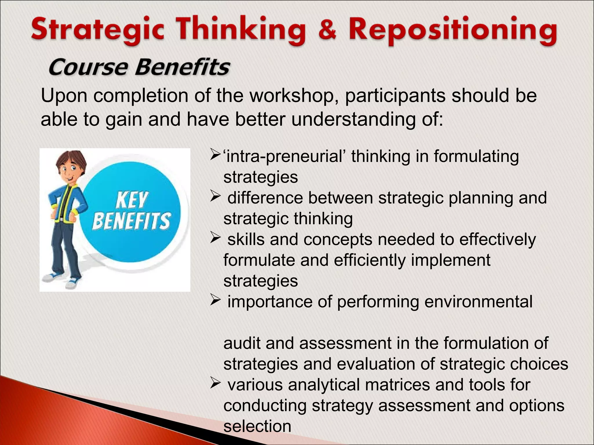 ‘intra-preneurial’ thinking in formulating
strategies
 difference between strategic planning and
strategic thinking
 skills and concepts needed to effectively
formulate and efficiently implement
strategies
 importance of performing environmental
audit and assessment in the formulation of
strategies and evaluation of strategic choices
 various analytical matrices and tools for
conducting strategy assessment and options
selection
Upon completion of the workshop, participants should be
able to gain and have better understanding of:
 