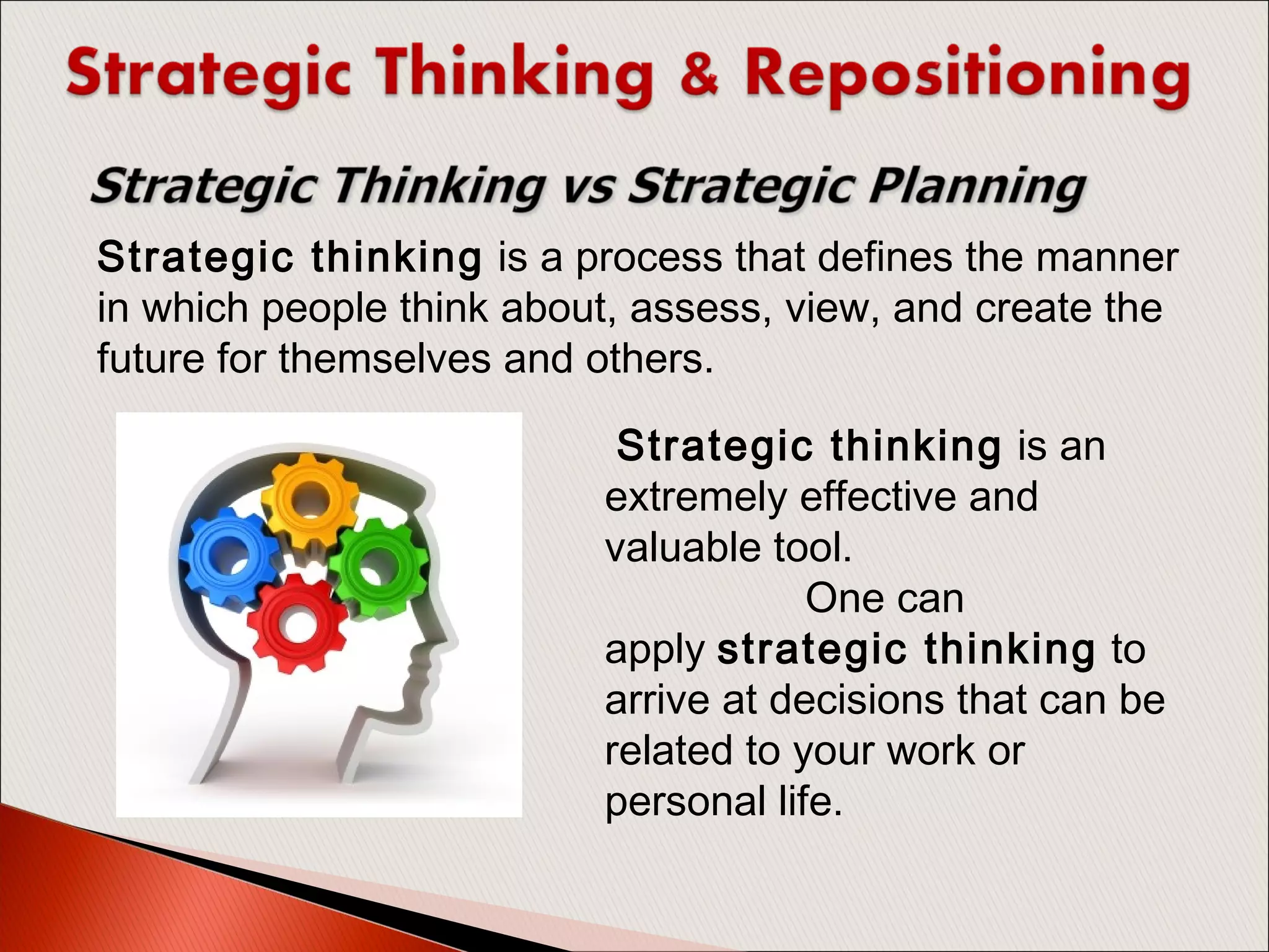 Strategic thinking is a process that defines the manner
in which people think about, assess, view, and create the
future for themselves and others. 
 Strategic thinking is an
extremely effective and
valuable tool.
One can
apply strategic thinking to
arrive at decisions that can be
related to your work or
personal life.
 