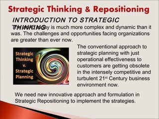 The world today is much more complex and dynamic than it
was. The challenges and opportunities facing organizations
are greater than ever now.
The conventional approach to
strategic planning with just
operational effectiveness to
customers are getting obsolete
in the intensely competitive and
turbulent 21st
Century business
environment now.
We need new innovative approach and formulation in
Strategic Repositioning to implement the strategies.
INTRODUCTION TO STRATEGIC
THINKING
 