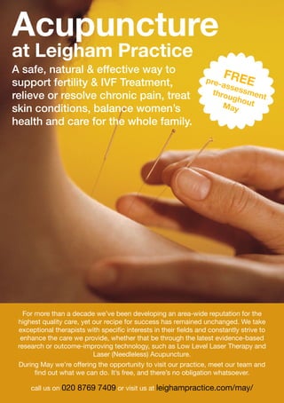 A safe, natural & effective way to
support fertility & IVF Treatment,
relieve or resolve chronic pain, treat
skin conditions, balance women’s
health and care for the whole family.
Acupuncture
at Leigham Practice
FREEpre-assessment
throughoutMay
For more than a decade we’ve been developing an area-wide reputation for the
highest quality care, yet our recipe for success has remained unchanged. We take
exceptional therapists with specific interests in their fields and constantly strive to
enhance the care we provide, whether that be through the latest evidence-based
research or outcome-improving technology, such as Low Level Laser Therapy and
Laser (Needleless) Acupuncture.
During May we’re offering the opportunity to visit our practice, meet our team and
find out what we can do. It’s free, and there’s no obligation whatsoever.
call us on 020 8769 7409 or visit us at leighampractice.com/may/
 