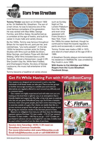 www.heartstreatham.co.uk 11
Stars from Streatham
Tommy Trinder was born on 24 March 1909
at No. 54 Wellfield Rd. Streatham. The son of
a tram driver, he was to become one of the
most famous comedians of his generation.
He was ranked with Max Miller, George
Formby, and Arthur Askey. He performed as
a comedian at the age of twelve, and built his
career in music halls and variety shows.
By the 1930s, Tommy was famous throughout
Britain for his rapid-fire wit, pork pie hat, and
catchphrase, “you lucky people!”. In the late
1930s he became a screen actor for Ealing
Studios with films such as Bells Go Down,
Bitter Springs, and Sailors Three with Michael
Wilding. Other films included Save a Little
Sunshine, Almost a Honeymoon, Laugh it Off,
She Couldn’t Say No, While Nero Fiddled,
and Champagne Charlie, the story of George
Leybourne, the music hall entertainer of the
1860s.
Tommy became a headliner at variety shows
such as Sunday
Night at The
London Palladium
from the 1950s,
and even once
appeared with
Frank Sinatra in
New York. From
the 1960s his career declined, though he
continued to tread the boards regularly in
panto and occasionally in variety shows.
Tommy Trinder was made a CBE in 1975,
and died of a heart attack at the age of 80 in
1989.
A Streatham Society plaque commemorating
his residence in Wellfield Rd. was unveiled by
Roy Hudd in June 1990.
With thanks to Cat Aldridge and Gillian
Rogers from the I Love Streatham
Facebook Group.
 