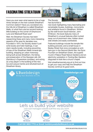 www.heartstreatham.co.uk12
FASCINATING STREATHAM
Have you ever seen what seems to be a huge
Hindu temple on the train outside Streatham
Common station? Have you wondered why
the hilly bit of Streatham is called Streatham
Wells, or what that cute but ancient looking
little building on the corner of Greyhound
Lane and Westwell Road was?
Well, the Streatham Society has been
researching these and many more interesting
aspects of the area for decades now.
Founded in 1974, the Society doesn't just
write books and hold meetings, it can
claim results locally, including preventing
of loss of the Streatham Wells mineral spa
building, stopping an urban motorway
being built across Streatham, the listing
and preservation of the Georgian silk mill
(Sainsbury's Superstore complex), and acting
as a key player in the building of the new
Ice and Leisure Centre and refurbishment of
Streatham library.
The Society
has launched a
new book highlighting many fascinating and
remarkable houses, buildings, monuments
and artefacts found in Streatham. Written
by the well-known local historian, John
W Brown, the book features many of
Streatham's unusual features often tucked
away out of prominent view, hidden down
side streets and easily overlooked.
Featured buildings include the temple-like
building pictured, and a small house in
Besley Street that once concealed an anti-
tank gun in the Second World War, the Dyce
Fountain on Streatham Green, the superb
mural in Palace Road Nature Gardens and an
electricity substation in Tooting Bec Gardens
disguised to look like a church chapel.
Visit streathamsociety.org.uk to find out how
to get your copy and help the Streatham
Society continue its good work.
 