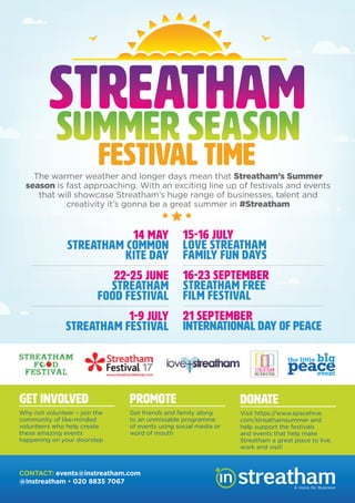 The warmer weather and longer days mean that Streatham’s Summer
season is fast approaching. With an exciting line up of festivals and events
that will showcase Streatham’s huge range of businesses, talent and
creativity it’s gonna be a great summer in #Streatham
14 MAY
STREATHAM COMMON
KITE DAY
22-25 JUNE
STREATHAM
FOOD FESTIVAL
1-9 JULY
STREATHAM FESTIVAL
15-16 JULY
LOVE STREATHAM
FAMILY FUN DAYS
16-23 SEPTEMBER
STREATHAM FREE
FILM FESTIVAL
21 SEPTEMBER
INTERNATIONAL DAY OF PEACE
GET INVOLVED
Why not volunteer – join the
community of like-minded
volunteers who help create
these amazing events
happening on your doorstep
PROMOTE
Get friends and family along
to an unmissable programme
of events using social media or
word of mouth
DONATE
Visit https://www.spacehive.
com/streathamsummer and
help support the festivals
and events that help make
Streatham a great place to live,
work and visit!
STREATHAM
SUMMER SEASON
FESTIVAL TIME
A Voice for Business
CONTACT: events@instreatham.com
@instreatham • 020 8835 7067
 