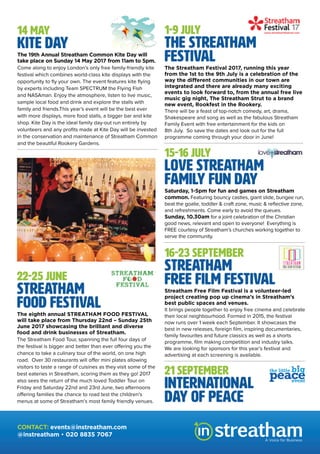 14 MAY
Kite Day
The 19th Annual Streatham Common Kite Day will
take place on Sunday 14 May 2017 from 11am to 5pm.
Come along to enjoy London’s only free family-friendly kite
festival which combines world-class kite displays with the
opportunity to fly your own. The event features kite flying
by experts including Team SPECTRUM the Flying Fish
and NASAman. Enjoy the atmosphere, listen to live music,
sample local food and drink and explore the stalls with
family and friends.This year’s event will be the best ever
with more displays, more food stalls, a bigger bar and kite
shop. Kite Day is the ideal family day-out run entirely by
volunteers and any profits made at Kite Day will be invested
in the conservation and maintenance of Streatham Common
and the beautiful Rookery Gardens.
22-25 JUNE
Streatham
Food Festival
The eighth annual STREATHAM FOOD FESTIVAL
will take place from Thursday 22nd – Sunday 25th
June 2017 showcasing the brilliant and diverse
food and drink businesses of Streatham.
The Streatham Food Tour, spanning the full four days of
the festival is bigger and better than ever offering you the
chance to take a culinary tour of the world, on one high
road. Over 30 restaurants will offer mini plates allowing
visitors to taste a range of cuisines as they visit some of the
best eateries in Streatham, scoring them as they go! 2017
also sees the return of the much loved Toddler Tour on
Friday and Saturday 22nd and 23rd June, two afternoons
offering families the chance to road test the children’s
menus at some of Streatham’s most family friendly venues.
1-9 JULY
The Streatham
Festival
The Streatham Festival 2017, running this year
from the 1st to the 9th July is a celebration of the
way the different communities in our town are
integrated and there are already many exciting
events to look forward to, from the annual free live
music gig night, The Streatham Strut to a brand
new event, Rookfest in the Rookery.
There will be a feast of top-notch comedy, art, drama,
Shakespeare and song as well as the fabulous Streatham
Family Event with free entertainment for the kids on
8th July. So save the dates and look out for the full
programme coming through your door in June!
16-23 SEPTEMBER
Streatham
Free Film Festival
Streatham Free Film Festival is a volunteer-led
project creating pop up cinema’s in Streatham’s
best public spaces and venues.
It brings people together to enjoy free cinema and celebrate
their local neighbourhood. Formed in 2015, the festival
now runs over 1 week each September. It showcases the
best in new releases, foreign film, inspiring documentaries,
family favourites and future classics as well as a shorts
programme, film making competition and industry talks.
We are looking for sponsors for this year’s festival and
advertising at each screening is available.
21 SEPTEMBER
International
Day of Peace
15-16 JULY
Love Streatham
Family Fun Day
Saturday, 1-5pm for fun and games on Streatham
common. Featuring bouncy castles, giant slide, bungee run,
beat the goalie, toddler & craft zone, music & reflective zone,
and refreshments. Come early to avoid the queues.
Sunday, 10.30am for a joint celebration of the Christian
good news, relevant and open to everyone! Everything is
FREE courtesy of Streatham’s churches working together to
serve the community.
A Voice for Business
CONTACT: events@instreatham.com
@instreatham • 020 8835 7067
 