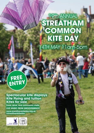 Spectacular kite displays
Kite Flying and tuition
Kites for sale
Food, drink, and community stalls
LIVE MUSIC FROM GROOVESSENCE
www.streathamkiteday.org.uk
#streathamkiteday
19th ANNUAL
STREATHAM
COMMON
KITE DAY
14TH MAY 11am-5pm
FREE
ENTRY
 
