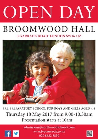 OPEN DAY
admissions@northwoodschools.com
www.broomwood.co.uk
020 8682 8830
BROOMWOOD HALL
PRE-PREPARATORY SCHOOL FOR BOYS AND GIRLS AGED 4-8
Thursday 18 May 2017 from 9.00-10.30am
Presentation starts at 10am
3 GARRAD’S ROAD LONDON SW16 1JZ
 