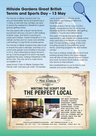 Hillside Gardens Great British
Tennis and Sports Day – 13 May
The Friends of Hillside Gardens Park 3rd
annual Great British Tennis and Sports Day is
13 May, so with Kite Day, families can plan
to spend the weekend in Streatham’s green
spaces getting active.
The Day opens with a Quorn family tennis
tournament and you can join in with walking
football, yoga, and tennis coaching for
adults and children. There’s football for 9-12’s,
netball, Zumba and fun races and activities
culminating in a big family rounders game.
The Friends of Hillside Gardens Park raise funds
to ensure the park is well kept, and they run a
community garden and activities in the park.
In 2014, they invited Serious About Tennis to
set up a tennis programme which has been
registered this year, making it Streatham’s fifth
tennis club. The club aims to make tennis
accessible to all.
Jesse Scharf, Chair of Hillside Gardens Park
Friends, said “Last year just under 100 people
came and joined in with the sports
day and we are hoping to welcome
more this year.”
The Serious About Tennis coach is Dino
Skeete, recognised by the LTA for his work
developing tennis in Streatham and getting
children to County and national level.
Dino said “The Sports Day provides an
opportunity to get children and adults active
every year and show Streatham our lovely
park. It is very exciting starting a new club
including access to competitions, social
tennis, coaching programmes and holiday
camps.”
The Club is working closely with local schools
entering several teams into Surrey leagues
and will offer 60 free places for local children
who have not done tennis before under the
LTA’s Tennis for Kids initiative.”
See heartstreatham.co.uk for links to their
website and social media profiles.
THE MERE SCRIBBLER
SITUATED OPPOSITE
STREATHAM COMMON,
OFFERS WARM, COMFORTING
SURROUNDINGS FILLED
WITH DELICIOUS FOOD
AND DRINK AS WELL AS A
DEDICATED SPORTS AREA
WITH BIG SCREENS AND AN
OUTSIDE SPACE FOR THE
WARMER MONTHS.
TELEPHONE: 020 3597 7610 • 426 STREATHAM HIGH ROAD, STREATHAM, LONDON SW16 3PX
FOLLOW:THEMERESCRIBBLERSW • WWW.THEMERESCRIBBLER.CO.UK
WRITING THE SCRIPT FOR
THE PERFECT LOCAL
 