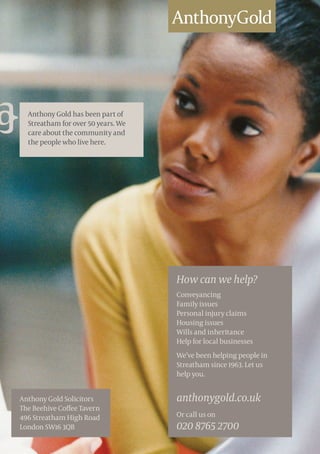 Anthony Gold has been part of
Streatham for over 50 years. We
care about the community and
the people who live here.
How can we help?
Conveyancing
Family issues
Personal injury claims
Housing issues
Wills and inheritance
Help for local businesses
We’ve been helping people in
Streatham since 1963. Let us
help you.
anthonygold.co.uk
Or call us on
020 8765 2700
Anthony Gold Solicitors
The Beehive Coffee Tavern
496 Streatham High Road
London SW16 3QB
 