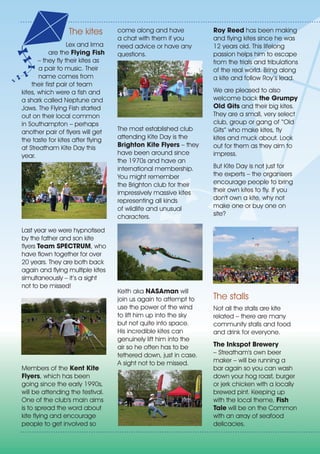 The kites
Lex and Irma
are the Flying Fish
– they fly their kites as
a pair to music. Their
name comes from
their first pair of team
kites, which were a fish and
a shark called Neptune and
Jaws. The Flying Fish started
out on their local common
in Southampton – perhaps
another pair of flyers will get
the taste for kites after flying
at Streatham Kite Day this
year.
Last year we were hypnotised
by the father and son kite
flyers Team SPECTRUM, who
have flown together for over
20 years. They are both back
again and flying multiple kites
simultaneously – it’s a sight
not to be missed!
Members of the Kent Kite
Flyers, which has been
going since the early 1990s,
will be attending the festival.
One of the club's main aims
is to spread the word about
kite flying and encourage
people to get involved so
come along and have
a chat with them if you
need advice or have any
questions.
The most established club
attending Kite Day is the
Brighton Kite Flyers – they
have been around since
the 1970s and have an
international membership.
You might remember
the Brighton club for their
impressively massive kites
representing all kinds
of wildlife and unusual
characters.
Keith aka NASAman will
join us again to attempt to
use the power of the wind
to lift him up into the sky
but not quite into space.
His incredible kites can
genuinely lift him into the
air so he often has to be
tethered down, just in case.
A sight not to be missed.
Roy Reed has been making
and flying kites since he was
12 years old. This lifelong
passion helps him to escape
from the trials and tribulations
of the real world. Bring along
a kite and follow Roy’s lead.
We are pleased to also
welcome back the Grumpy
Old Gits and their big kites.
They are a small, very select
club, group or gang of “Old
Gits” who make kites, fly
kites and muck about. Look
out for them as they aim to
impress.
But Kite Day is not just for
the experts – the organisers
encourage people to bring
their own kites to fly. If you
don't own a kite, why not
make one or buy one on
site?
The stalls
Not all the stalls are kite
related – there are many
community stalls and food
and drink for everyone.
The Inkspot Brewery
– Streatham's own beer
maker – will be running a
bar again so you can wash
down your hog roast, burger
or jerk chicken with a locally
brewed pint. Keeping up
with the local theme, Fish
Tale will be on the Common
with an array of seafood
delicacies.
 