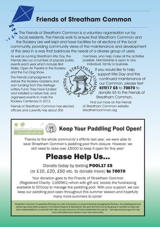 The Friends of Streatham Common is a voluntary organisation run by
local residents. The Friends work to ensure that Streatham Common and
the Rookery are well kept and have facilities for all sections of the local
community, providing community views of the maintenance and development
of the area in a way that balances the needs of a diverse group of users.
As well as running Streatham Kite Day, the
Friends also run a number of popular public
events each year which include Bird
Walks, Open Air Theatre in the Rookery
and the Fun Dog Show.
The Friends campaigned to
restore the Rookery Gardens and
won funding from the Heritage
Lottery Fund. They have funded
and installed a nature trail, and
organised events to mark the
Rookery Centenary in 2013.
Friends of Streatham Common has elected
officers and currently has about 300
members, who help make all the activities
possible. Membership is open to any
individual, family or business.
If you would like to help
support Kite Day and the
continued maintenance of
our Common, please text
KITE17 £5 to 70070 to
donate £5 to the Friends of
Streatham Common.
Find out more on the Friends
of Streatham Common website:
streathamcommon.org
Friends of Streatham Common
 