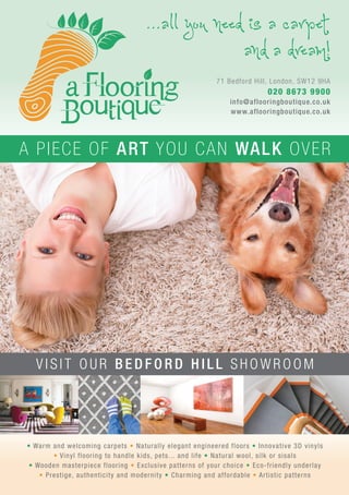 ...all you need is a carpet
and a dream!
• Warm and welcoming carpets • Naturally elegant engineered floors • Innovative 3D vinyls
• Vinyl flooring to handle kids, pets... and life • Natural wool, silk or sisals
• Wooden masterpiece flooring • Exclusive patterns of your choice • Eco-friendly underlay
• Prestige, authenticity and modernity • Charming and affordable • Artistic patterns
71 Bedford Hill, London, SW12 9HA
020 8673 9900
info@aflooringboutique.co.uk
www.aflooringboutique.co.uk
V I S I T O U R B E D F O R D H I L L S H O W R O O M
A PIECE OF ART YOU CAN WALK OVER
 