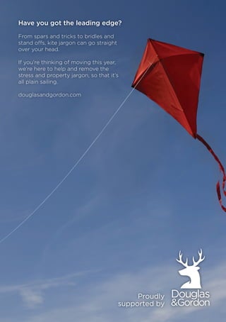 udly
d by
Have you got the leading edge?
From spars and tricks to bridles and
stand offs, kite jargon can go straight
over your head.
If you’re thinking of moving this year,
we’re here to help and remove the
stress and property jargon, so that it’s
all plain sailing.
douglasandgordon.com
 