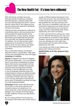 www.heartstreatham.co.uk26
The New Health Fad - it’s been here millennia!
Both Christianity and Islam famously
advocate periods of fasting as important
spiritual practices, a topical subject after
Lent and with Ramadan this month. There is
also the Jewish fast of Yom Kipper and we
see the practice also observed in Buddhism,
Hinduism and Taoism.
Fasting has been recognised for millennia as
a beneficial practice, and new studies have
demonstrated the health benefits of this
age-old practice. A study recently, showed
that fasting could regenerate the pancreas
and could offer new treatment pathways
for diabetes. The 5:2 diet has also raised
awareness of the benefits of intermittent
fasting, which can slow ageing, aid weight
loss, lower blood pressure and reduce
cholesterol.
Why is intermittent fasting, the denial of
essential nutrition, a good habit? Well, there
are two main processes that a fast will trigger;
autophagy and ketosis.
Ketosis is triggered once the liver depletes
all its stores of glycogen - it is a very efficient
way for your body to metabolise its energy
stores. Not only do many people find they
can perform better mentally, the body also
produces fewer damaging free-radicals
in ketosis. It will normally take you a day
or two of drastically restricting sugar and
carbohydrates to achieve an advanced state
of ketosis. Most people will find they are in
a mild state of ketosis when they wake up
in the morning, particularly if they ate their
dinner early. It’s possible to prolong this state
by simply skipping breakfast.
Autophogy literally means self–devouring.
Your body is a very clever organism and
chooses to devour its cellular junk into
amino acids first, which recycles your body’s
garbage, and is thought to limit the aging
of cells, suppress cancers and help destroy
infections.
But isn’t fasting difficult? Some ways are
less arduous than others and start by trying a
couple of different fasting techniques to see
which suits you best. You could start by once
a week having dinner early at around 6pm,
skip breakfast the next day and have lunch
late. Once you’ve completed a short fast, you
should find it becomes much easier the next
time. You should find that your cravings for
sugary and high carbohydrate foods reduce
significantly, even when not fasting.
It’s often said that there is nothing new under
the sun. Well this fad certainly isn’t new, but if
you’re looking for a practice to help cleanse,
revitalise, rejuvenate or maybe even alleviate
some sun damage your skin might have
encountered over the years could consider
skipping the odd meal.
If you decide you’d like to give fasting a go,
please seek medical advice first
ADVERTORIAL by Dr Nilu, Brigstock Skin
and Laser
 