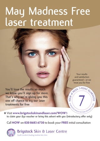 + An additional FREE
£50Treatment Voucher
Visit www.brigstockskinandlaser.com/WOW3
to claim your £50 voucher or bring this advert with you(introductory offer only)
Call NOW on 020 8683 6730 to book your FREE initial consultation
South London’s leading medical skin clinic – right here in Croydon
Brigstock Skin & Laser Centre
Get that Spring in your Step this April
Save up to £900 on your next course
of laser and IPL treatments
Your results
and satisfaction
guaranteed – or we
treat you for free
Visit www.brigstockskinandlaser.com/WOW3
to claim your £50 voucher or bring this advert with you
Call NOW on020 8683 6730 to book yourFREE initial consultation
South London’s leading medical skin clinic – right here in Croydon
BrigstockSkin & Laser Centre
Your results
and satisfaction
guaranteed – or we
treat you for free
South London’s leading medical skin clinic
You'll love the results so much
we know you'll sign up for more.
That's why we're giving you this
one off chance to try our laser
treatments for free
3
to claim your £50 voucher or bring this advert with you (introductory offer only)
May Madness Free
laser treatment
 