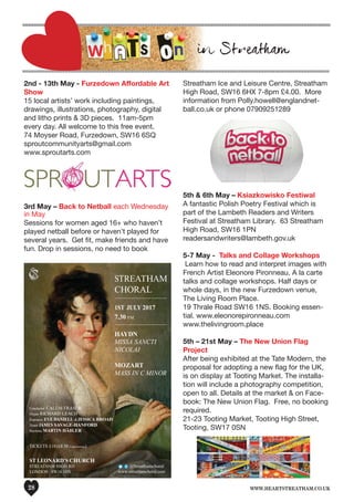www.heartstreatham.co.uk28
2nd - 13th May - Furzedown Affordable Art
Show
15 local artists’ work including paintings,
drawings, illustrations, photography, digital
and litho prints & 3D pieces. 11am-5pm
every day. All welcome to this free event.
74 Moyser Road, Furzedown, SW16 6SQ
sproutcommunityarts@gmail.com
www.sproutarts.com
3rd May – Back to Netball each Wednesday
in May
Sessions for women aged 16+ who haven’t
played netball before or haven’t played for
several years. Get fit, make friends and have
fun. Drop in sessions, no need to book
Streatham Ice and Leisure Centre, Streatham
High Road, SW16 6HX 7-8pm £4.00. More
information from Polly.howell@englandnet-
ball.co.uk or phone 07909251289
5th & 6th May – Ksiazkowisko Festiwal
A fantastic Polish Poetry Festival which is
part of the Lambeth Readers and Writers
Festival at Streatham Library. 63 Streatham
High Road, SW16 1PN
readersandwriters@lambeth.gov.uk
5-7 May - Talks and Collage Workshops
Learn how to read and interpret images with
French Artist Eleonore Pironneau. A la carte
talks and collage workshops. Half days or
whole days, in the new Furzedown venue,
The Living Room Place.
19 Thrale Road SW16 1NS. Booking essen-
tial. www.eleonorepironneau.com
www.thelivingroom.place
5th – 21st May – The New Union Flag
Project
After being exhibited at the Tate Modern, the
proposal for adopting a new flag for the UK,
is on display at Tooting Market. The installa-
tion will include a photography competition,
open to all. Details at the market & on Face-
book: The New Union Flag. Free, no booking
required.
21-23 Tooting Market, Tooting High Street,
Tooting, SW17 0SN
STREATHAM
CHORAL
________________________________________
1ST JULY 2017
7.30 P.M.
________________________________________
HAYDN
MISSA SANCTI
NICOLAI
MOZART
MASS IN C MINOR
Conductor CALUM FRASER
Organ RICHARD LEACH
Sopranos EVE DANIELL & JESSICA BROAD
Tenor JAMES SAVAGE-HANFORD
Baritone MARTIN HÄßLER
TICKETS £10 (£8.50 Concessions)
ST LEONARD’S CHURCH
STREATHAM HIGH RD
LONDON SW16 1HS
@Streathamchoral
www.streathamchoral.com
 